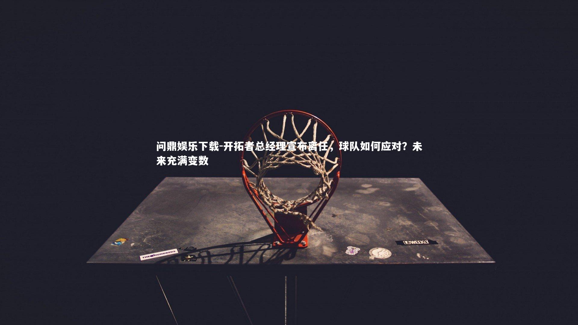 问鼎娱乐下载-开拓者总经理宣布离任，球队如何应对？未来充满变数